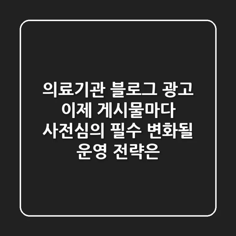 의료기관 블로그 광고, 이제 게시물마다 사전심의 필수! 변화될 운영 전략은?