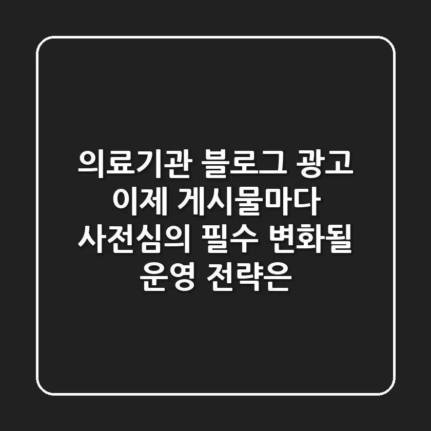 의료기관 블로그 광고, 이제 게시물마다 사전심의 필수! 변화될 운영 전략은?